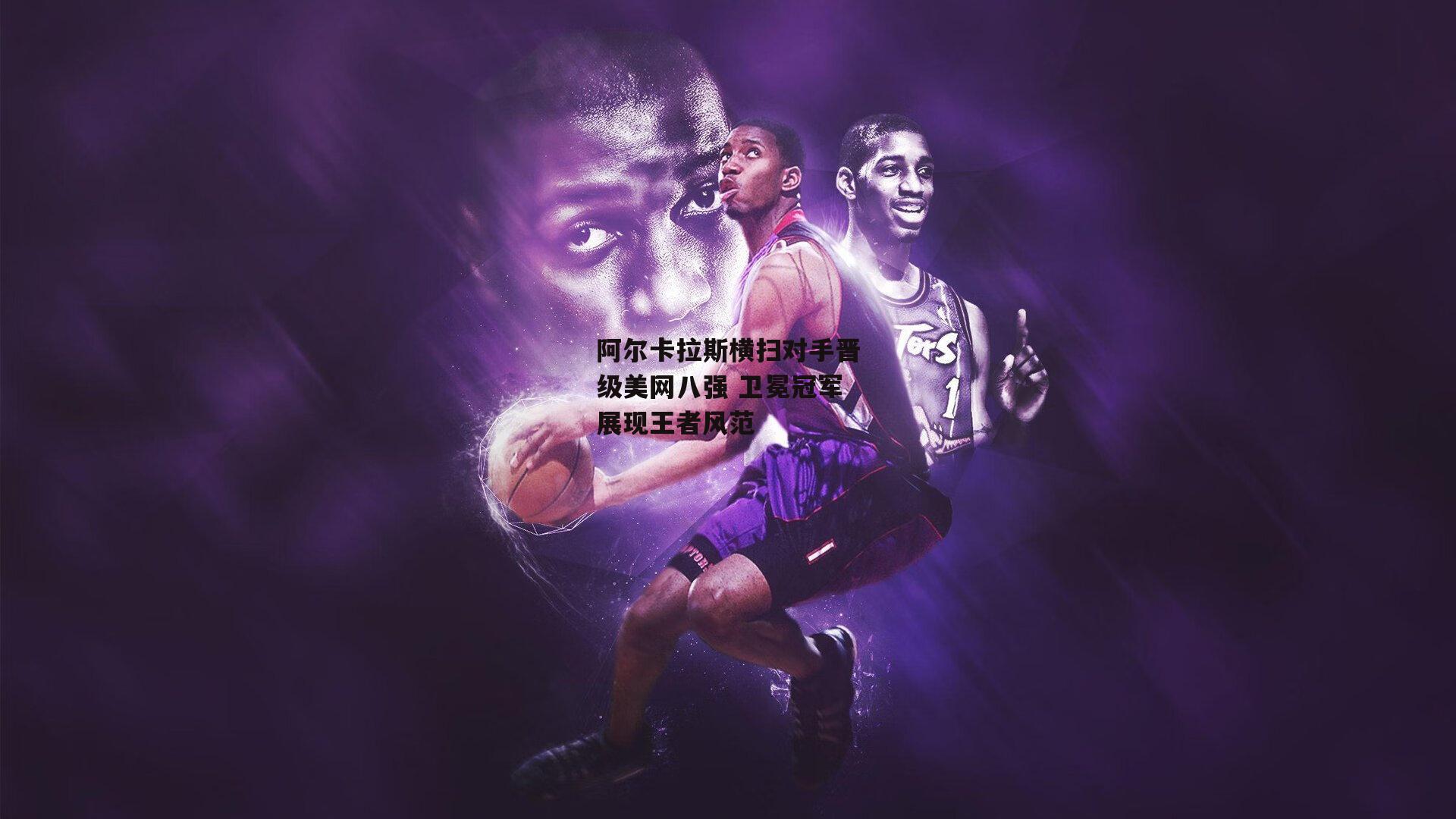 阿尔卡拉斯横扫对手晋级美网八强 卫冕冠军展现王者风范