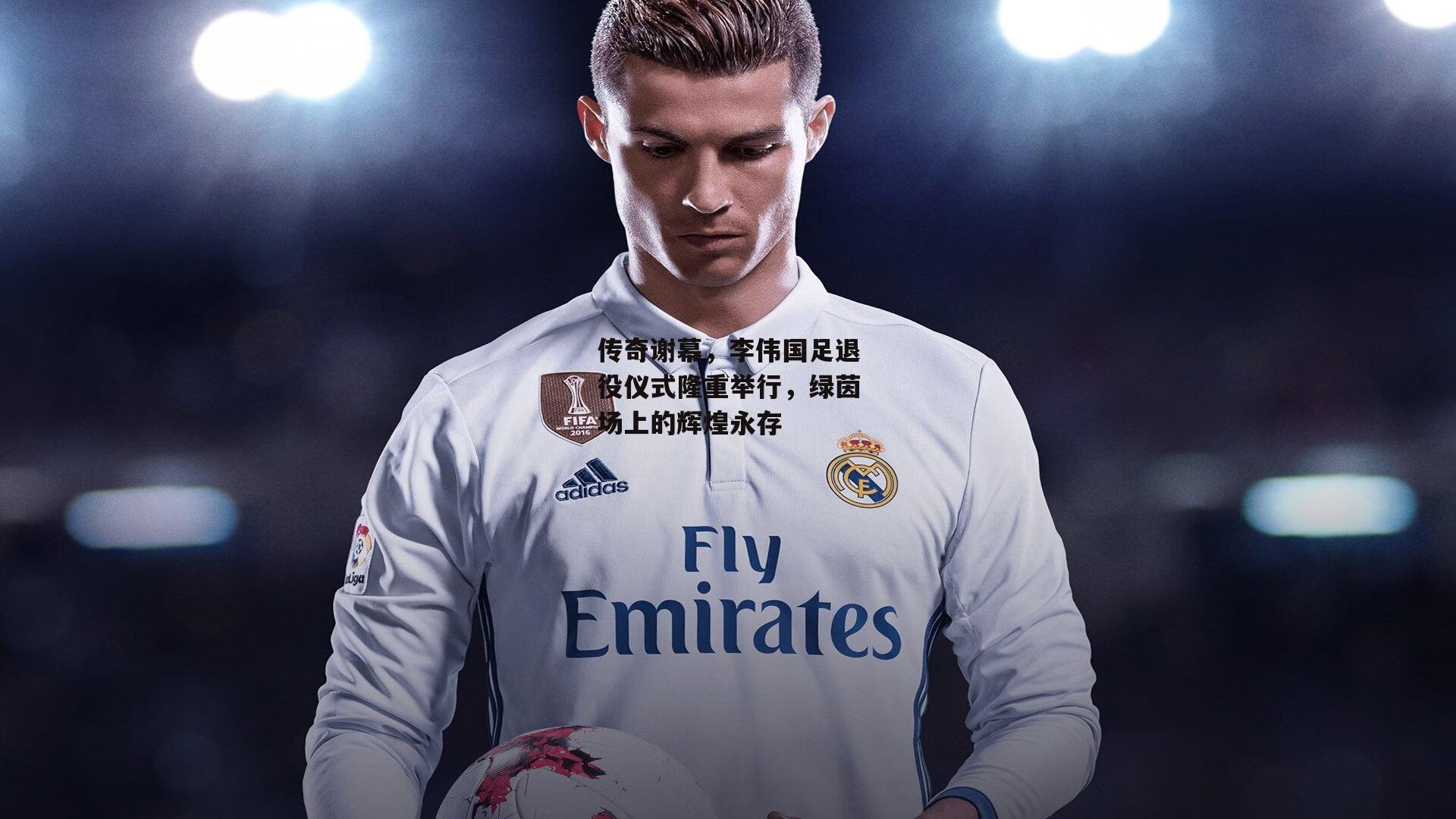 传奇谢幕，李伟国足退役仪式隆重举行，绿茵场上的辉煌永存